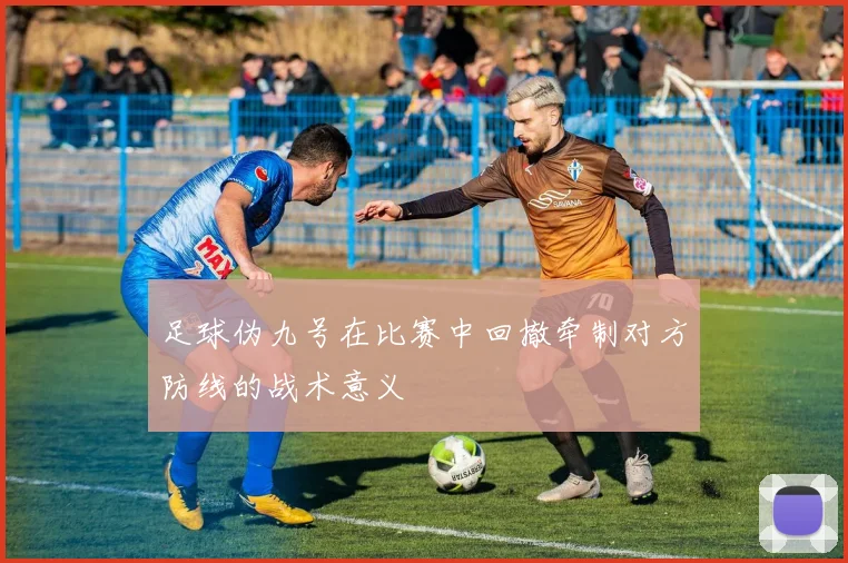 足球伪九号在比赛中回撤牵制对方防线的战术意义